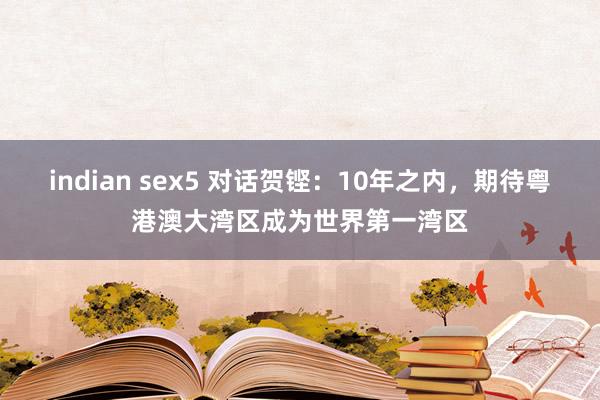 indian sex5 对话贺铿：10年之内，期待粤港澳大湾区成为世界第一湾区
