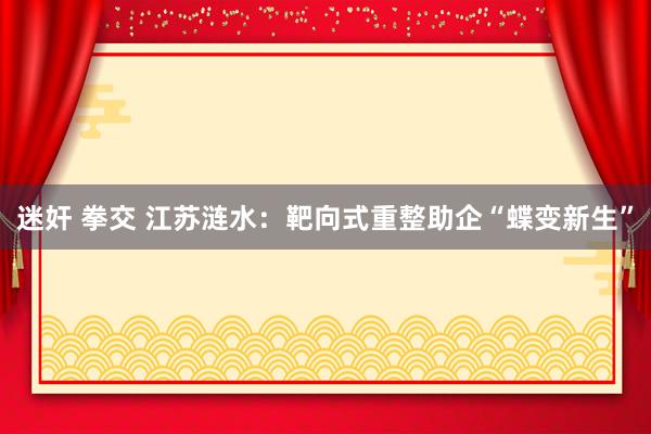 迷奸 拳交 江苏涟水：靶向式重整助企“蝶变新生”
