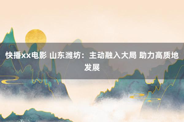 快播xx电影 山东潍坊：主动融入大局 助力高质地发展