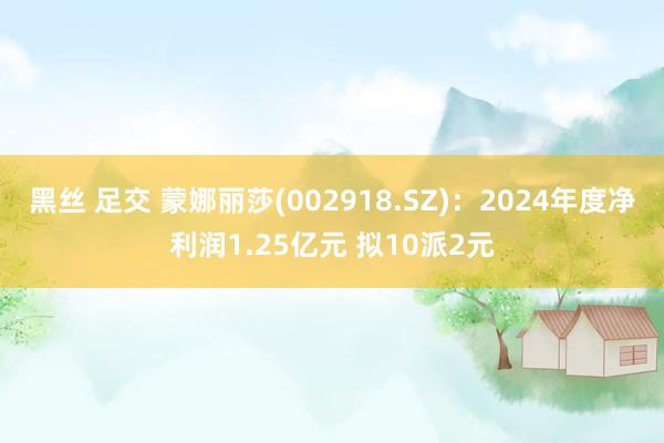 黑丝 足交 蒙娜丽莎(002918.SZ)：2024年度净利润1.25亿元 拟10派2元