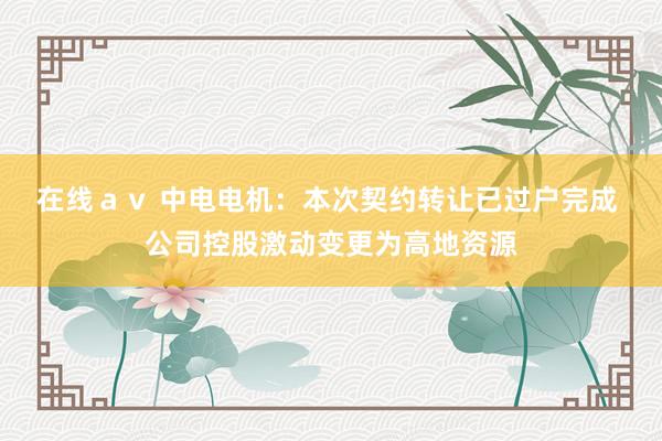 在线ａｖ 中电电机：本次契约转让已过户完成 公司控股激动变更为高地资源