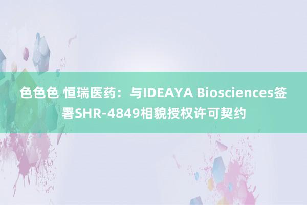 色色色 恒瑞医药：与IDEAYA Biosciences签署SHR-4849相貌授权许可契约