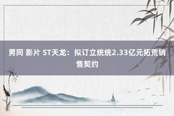 男同 影片 ST天龙：拟订立统统2.33亿元拓荒销售契约