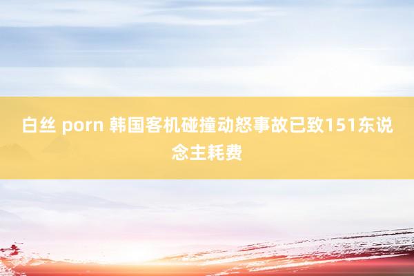 白丝 porn 韩国客机碰撞动怒事故已致151东说念主耗费