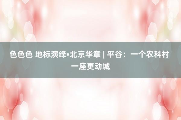 色色色 地标演绎•北京华章 | 平谷：一个农科村 一座更动城
