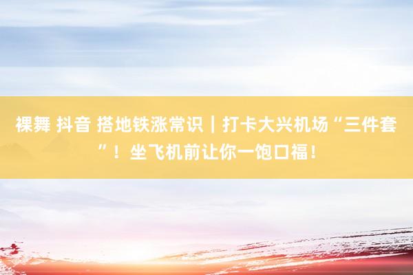裸舞 抖音 搭地铁涨常识｜打卡大兴机场“三件套”！坐飞机前让你一饱口福！