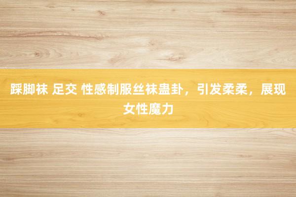 踩脚袜 足交 性感制服丝袜蛊卦，引发柔柔，展现女性魔力