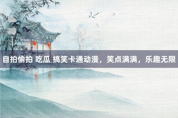 自拍偷拍 吃瓜 搞笑卡通动漫，笑点满满，乐趣无限