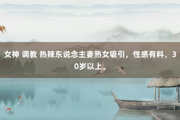 女神 调教 热辣东说念主妻熟女吸引，性感有料，30岁以上。