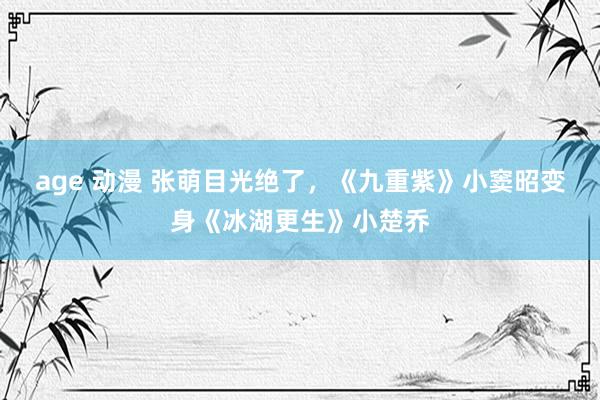 age 动漫 张萌目光绝了，《九重紫》小窦昭变身《冰湖更生》小楚乔