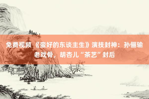免费视频 《蛮好的东谈主生》演技封神：孙俪输老戏骨，胡杏儿“茶艺”封后