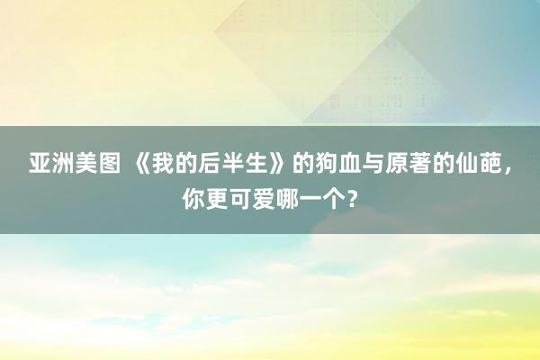 亚洲美图 《我的后半生》的狗血与原著的仙葩，你更可爱哪一个？