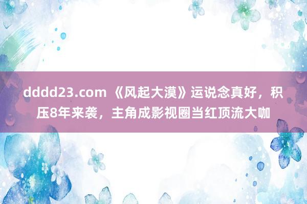 dddd23.com 《风起大漠》运说念真好，积压8年来袭，主角成影视圈当红顶流大咖