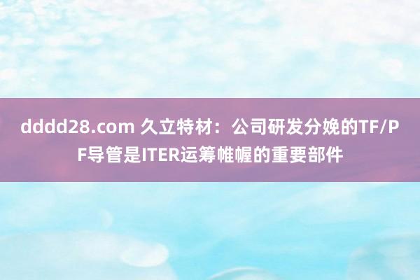 dddd28.com 久立特材：公司研发分娩的TF/PF导管是ITER运筹帷幄的重要部件