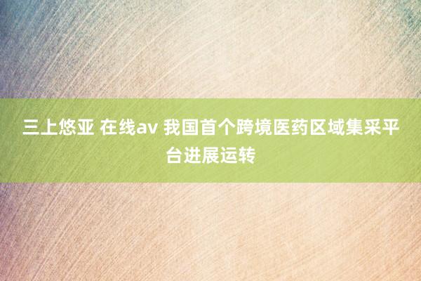 三上悠亚 在线av 我国首个跨境医药区域集采平台进展运转