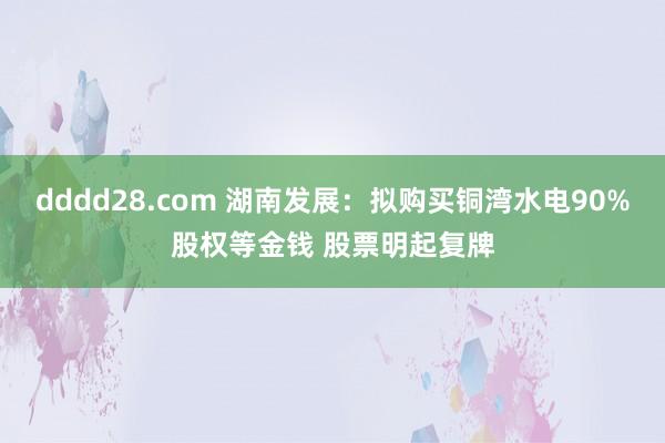 dddd28.com 湖南发展：拟购买铜湾水电90%股权等金钱 股票明起复牌