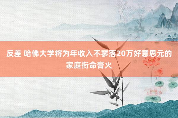 反差 哈佛大学将为年收入不寥落20万好意思元的家庭衔命膏火