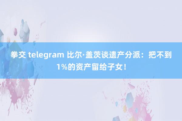 拳交 telegram 比尔·盖茨谈遗产分派：把不到1%的资产留给子女！