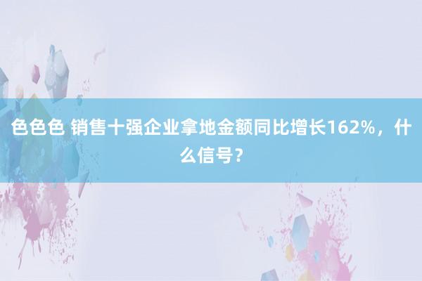 色色色 销售十强企业拿地金额同比增长162%，什么信号？