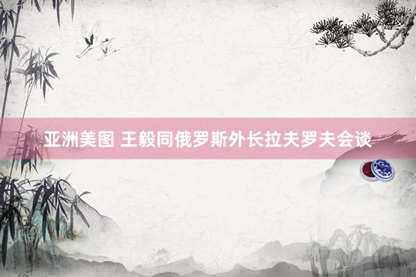 亚洲美图 王毅同俄罗斯外长拉夫罗夫会谈