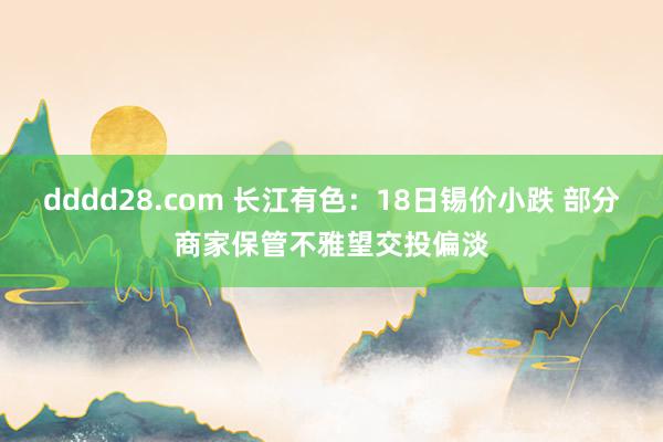 dddd28.com 长江有色：18日锡价小跌 部分商家保管不雅望交投偏淡