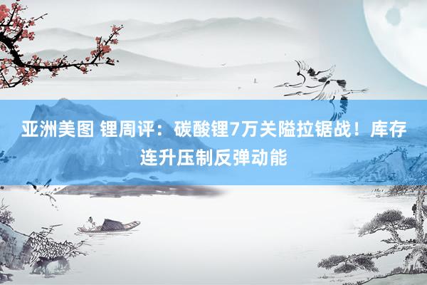 亚洲美图 锂周评：碳酸锂7万关隘拉锯战！库存连升压制反弹动能