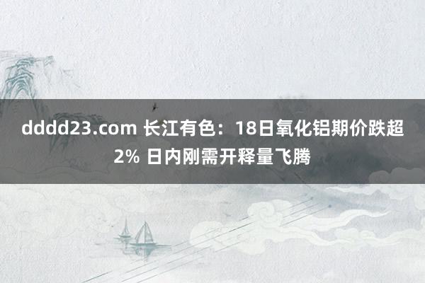 dddd23.com 长江有色：18日氧化铝期价跌超2% 日内刚需开释量飞腾