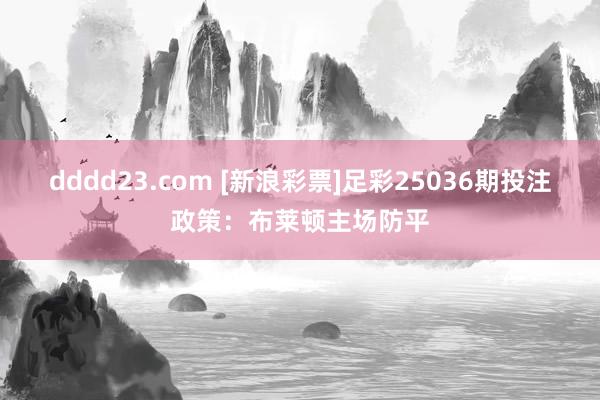 dddd23.com [新浪彩票]足彩25036期投注政策：布莱顿主场防平