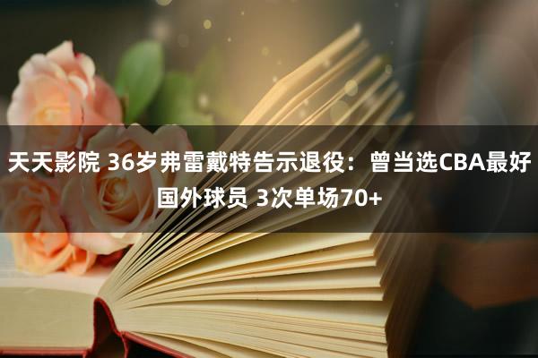 天天影院 36岁弗雷戴特告示退役：曾当选CBA最好国外球员 3次单场70+