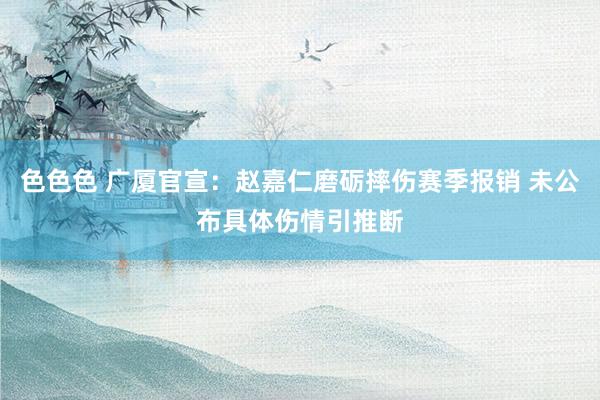 色色色 广厦官宣：赵嘉仁磨砺摔伤赛季报销 未公布具体伤情引推断