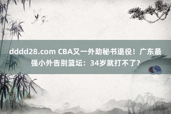 dddd28.com CBA又一外助秘书退役！广东最强小外告别篮坛：34岁就打不了？