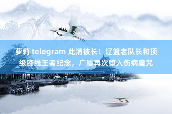 萝莉 telegram 此消彼长！辽篮老队长和顶级锋线王者纪念，广厦再次堕入伤病魔咒