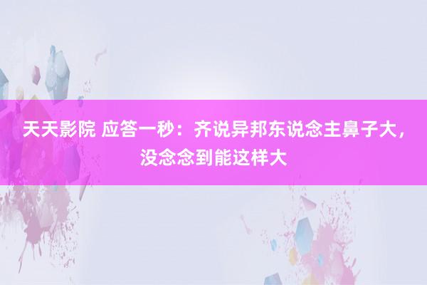天天影院 应答一秒：齐说异邦东说念主鼻子大，没念念到能这样大