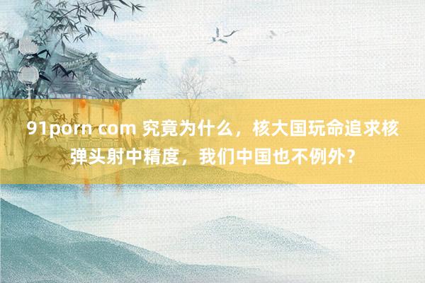 91porn com 究竟为什么，核大国玩命追求核弹头射中精度，我们中国也不例外？
