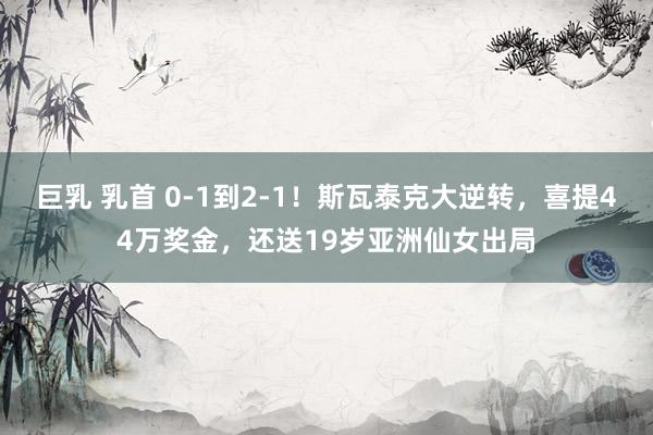 巨乳 乳首 0-1到2-1！斯瓦泰克大逆转，喜提44万奖金，还送19岁亚洲仙女出局