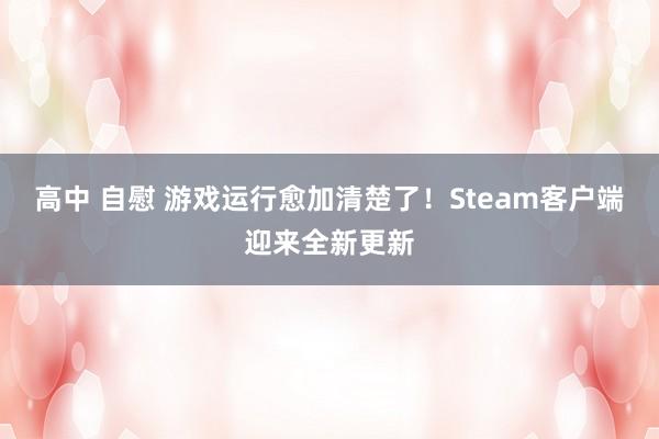 高中 自慰 游戏运行愈加清楚了！Steam客户端迎来全新更新