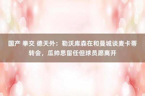 国产 拳交 德天外：勒沃库森在和曼城谈麦卡蒂转会，瓜帅思留任但球员愿离开