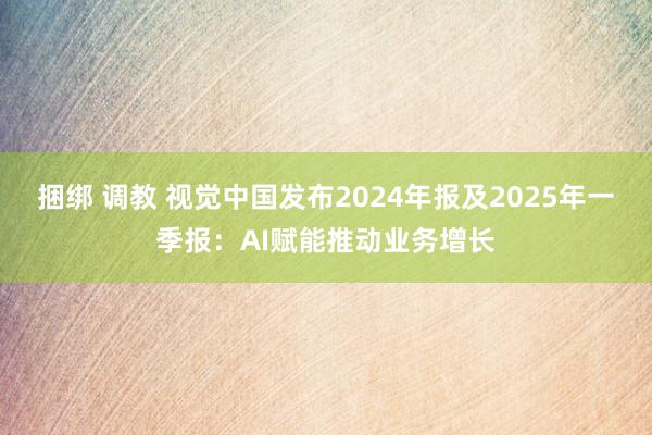 捆绑 调教 视觉中国发布2024年报及2025年一季报：AI赋能推动业务增长