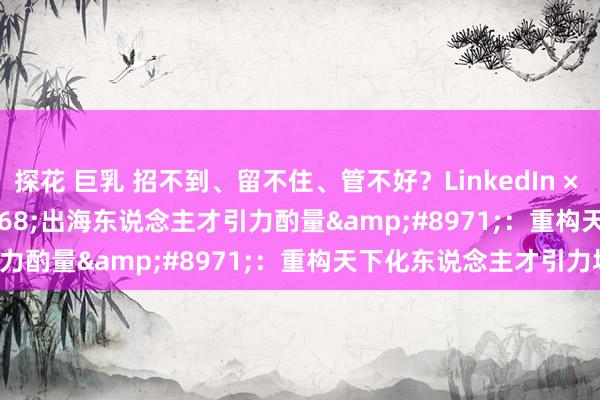 探花 巨乳 招不到、留不住、管不好？LinkedIn × IntelliPro &#8968;出海东说念主才引力酌量&#8971;：重构天下化东说念主才引力场！