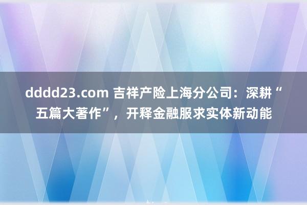 dddd23.com 吉祥产险上海分公司：深耕“五篇大著作”，开释金融服求实体新动能