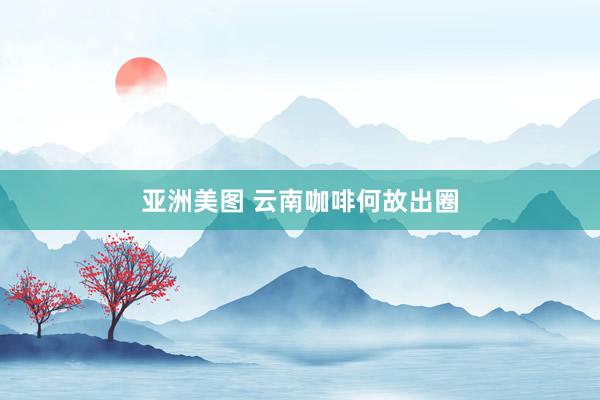 亚洲美图 云南咖啡何故出圈