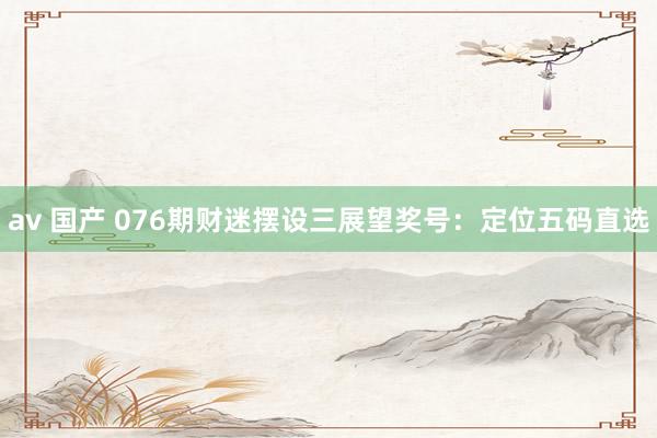 av 国产 076期财迷摆设三展望奖号：定位五码直选