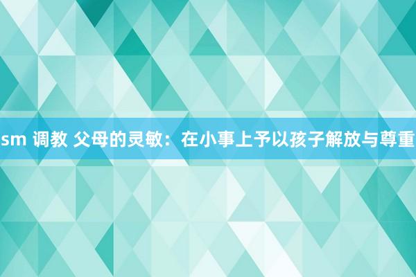 sm 调教 父母的灵敏：在小事上予以孩子解放与尊重
