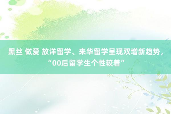 黑丝 做爱 放洋留学、来华留学呈现双增新趋势，“00后留学生个性较着”