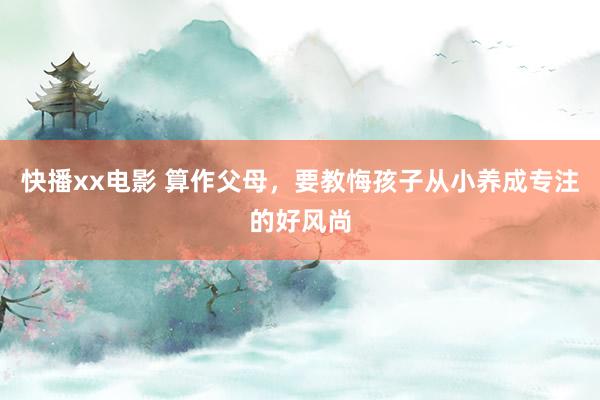 快播xx电影 算作父母，要教悔孩子从小养成专注的好风尚