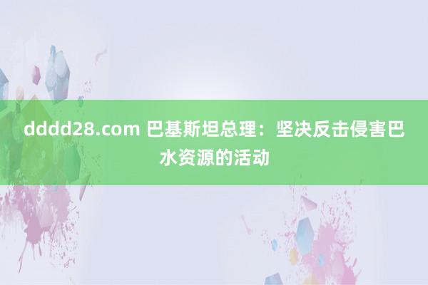 dddd28.com 巴基斯坦总理：坚决反击侵害巴水资源的活动