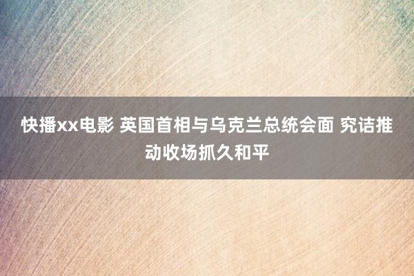 快播xx电影 英国首相与乌克兰总统会面 究诘推动收场抓久和平