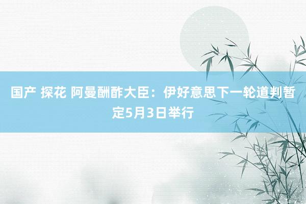 国产 探花 阿曼酬酢大臣：伊好意思下一轮道判暂定5月3日举行