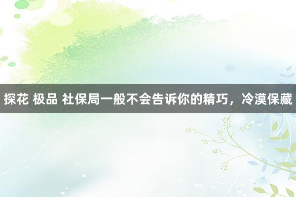 探花 极品 社保局一般不会告诉你的精巧，冷漠保藏