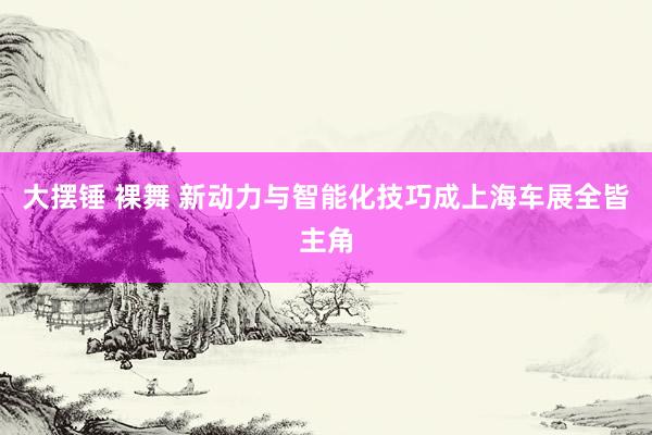 大摆锤 裸舞 新动力与智能化技巧成上海车展全皆主角